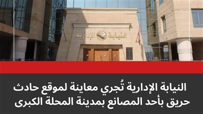 النيابة الإدارية تحقق في حريق مصنع المحلة غير المرخص